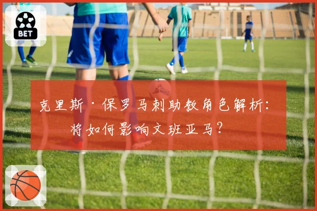 克里斯·保罗马刺助教角色解析：他将如何影响文班亚马？
