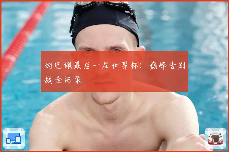 姆巴佩最后一届世界杯：巅峰告别战全记录