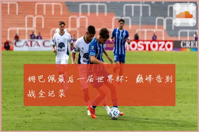 姆巴佩最后一届世界杯：巅峰告别战全记录